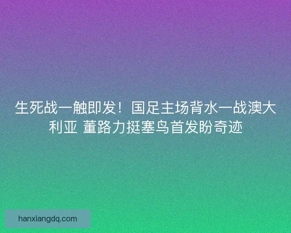 生死战一触即发！国足主场背水一战澳大利亚 董路力挺塞鸟首发盼奇迹