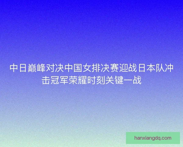中日巅峰对决中国女排决赛迎战日本队冲击冠军荣耀时刻关键一战 中日巅峰对决中国女排决赛迎战日本队冲击冠军荣耀时刻关键一战