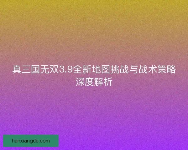 真三国无双3.9全新地图挑战与战术策略深度解析