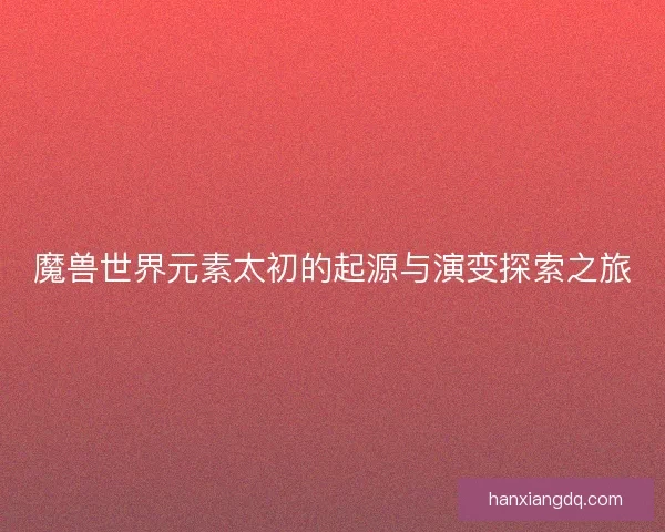 魔兽世界元素太初的起源与演变探索之旅
