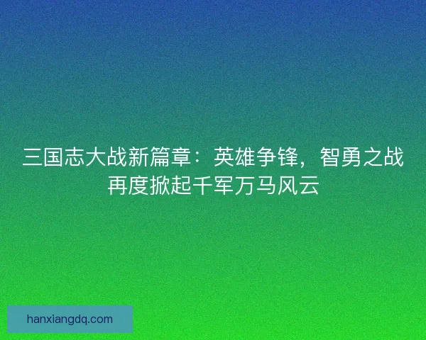 三国志大战新篇章：英雄争锋，智勇之战再度掀起千军万马风云