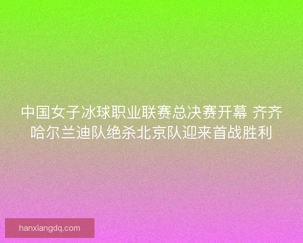 中国女子冰球职业联赛总决赛开幕 齐齐哈尔兰迪队绝杀北京队迎来首战胜利 中国女子冰球职业联赛总决赛开幕 齐齐哈尔兰迪队绝杀北京队迎来首战胜利