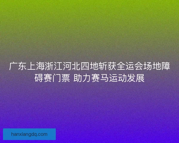广东上海浙江河北四地斩获全运会场地障碍赛门票 助力赛马运动发展 广东上海浙江河北四地斩获全运会场地障碍赛门票 助力赛马运动发展