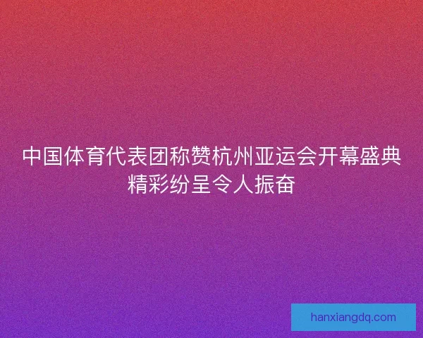 中国体育代表团称赞杭州亚运会开幕盛典精彩纷呈令人振奋