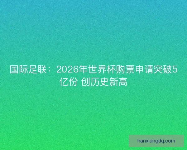 国际足联：2026年世界杯购票申请突破5亿份 创历史新高