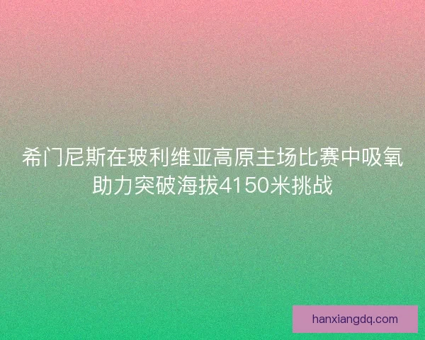 希门尼斯在玻利维亚高原主场比赛中吸氧助力突破海拔4150米挑战