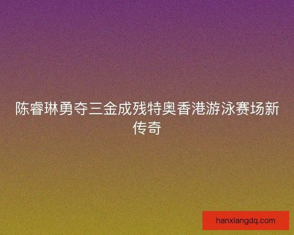 陈睿琳勇夺三金成残特奥香港游泳赛场新传奇