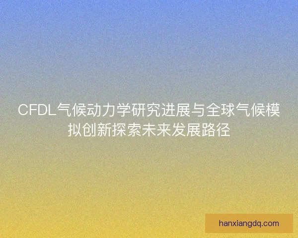 CFDL气候动力学研究进展与全球气候模拟创新探索未来发展路径