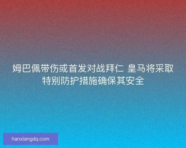 姆巴佩带伤或首发对战拜仁 皇马将采取特别防护措施确保其安全