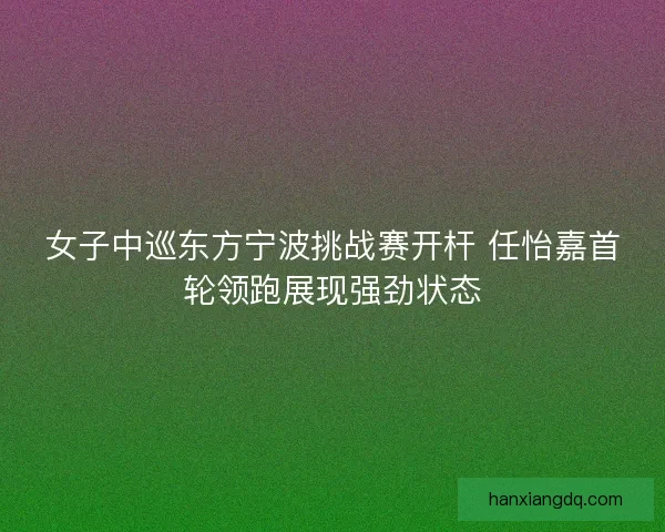 女子中巡东方宁波挑战赛开杆 任怡嘉首轮领跑展现强劲状态