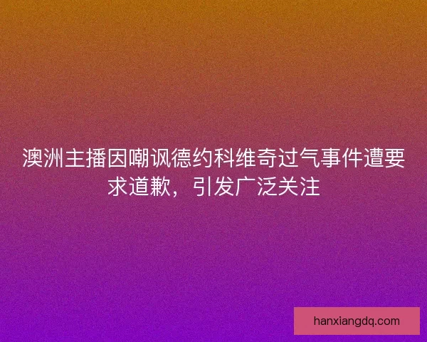 澳洲主播因嘲讽德约科维奇过气事件遭要求道歉，引发广泛关注