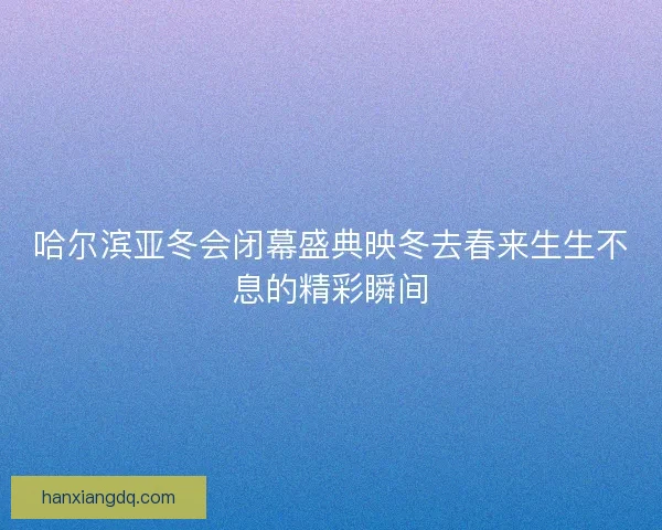 哈尔滨亚冬会闭幕盛典映冬去春来生生不息的精彩瞬间