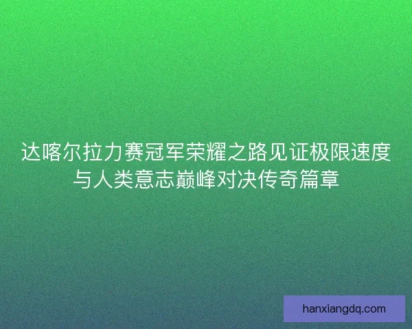 达喀尔拉力赛冠军荣耀之路见证极限速度与人类意志巅峰对决传奇篇章