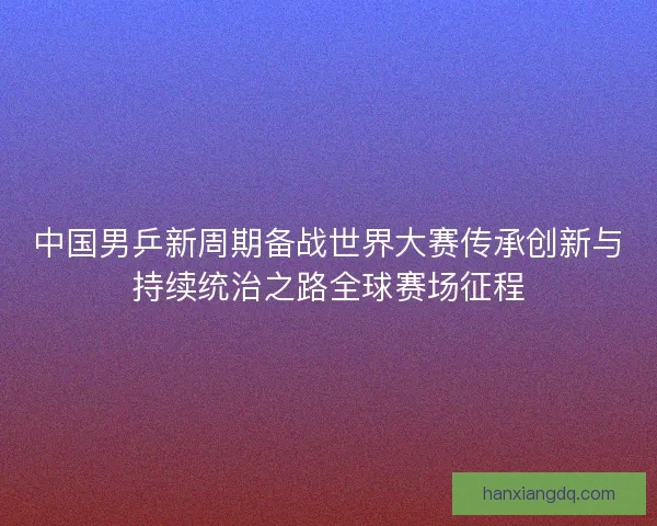 中国男乒新周期备战世界大赛传承创新与持续统治之路全球赛场征程