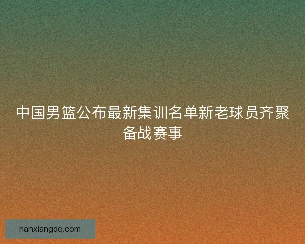 中国男篮公布最新集训名单新老球员齐聚备战赛事