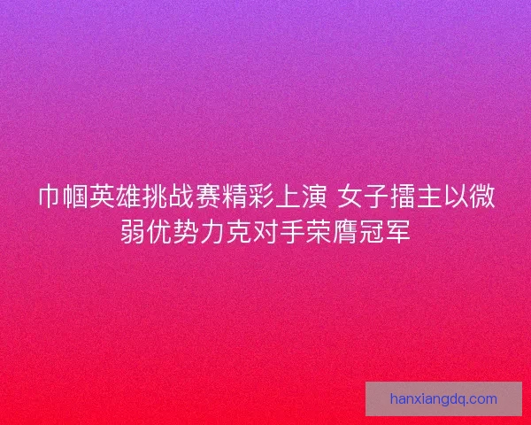 巾帼英雄挑战赛精彩上演 女子擂主以微弱优势力克对手荣膺冠军