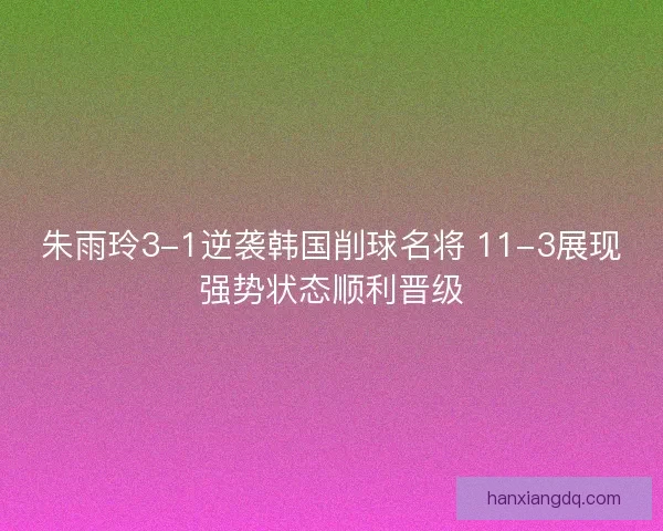 朱雨玲3-1逆袭韩国削球名将 11-3展现强势状态顺利晋级