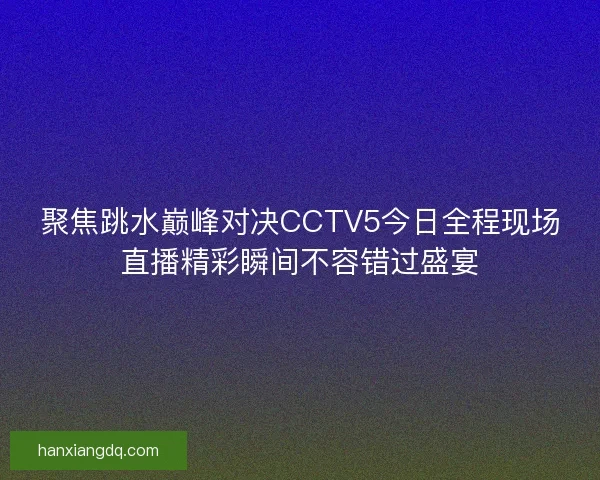 聚焦跳水巅峰对决CCTV5今日全程现场直播精彩瞬间不容错过盛宴