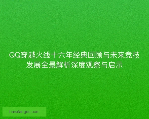 QQ穿越火线十六年经典回顾与未来竞技发展全景解析深度观察与启示 QQ穿越火线十六年经典回顾与未来竞技发展全景解析深度观察与启示