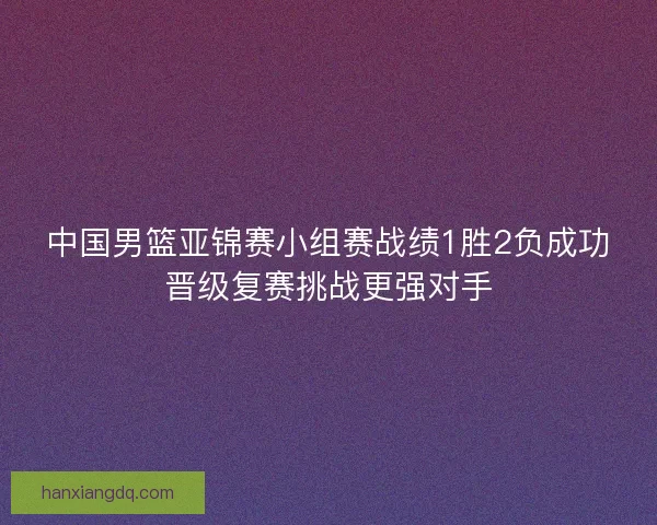 中国男篮亚锦赛小组赛战绩1胜2负成功晋级复赛挑战更强对手