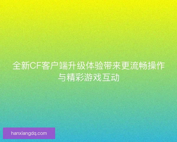 全新CF客户端升级体验带来更流畅操作与精彩游戏互动