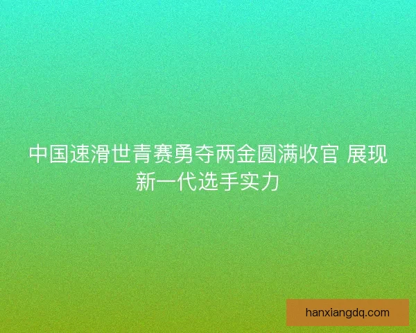 中国速滑世青赛勇夺两金圆满收官 展现新一代选手实力 中国速滑世青赛勇夺两金圆满收官 展现新一代选手实力